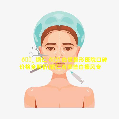 🕸 铜仁 🦉 白领整形医院口碑价格全解析(铜仁有哪些白癜风专科医院)